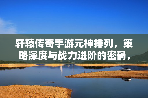 轩辕传奇手游元神排列,策略深度与战力进阶的密码,解锁最强战斗潜能 轩辕传奇手游元神排列,策略深度与战力进阶的密码,解锁最强战斗潜能
