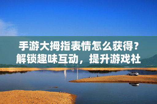 手游大拇指表情怎么获得?解锁趣味互动,提升游戏社交体验 手游大拇指表情怎么获得?解锁趣味互动,提升游戏社交体验