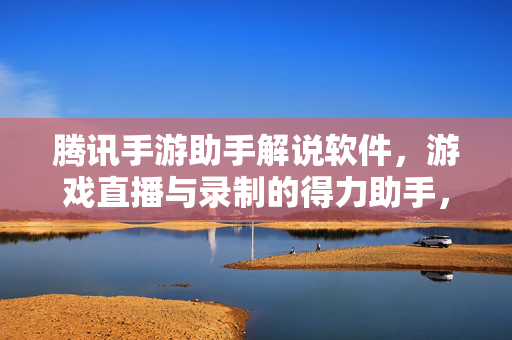 腾讯手游助手解说软件,游戏直播与录制的得力助手,解锁内容创作的无限可能 腾讯手游助手解说软件,游戏直播与录制的得力助手,解锁内容创作的无限可能