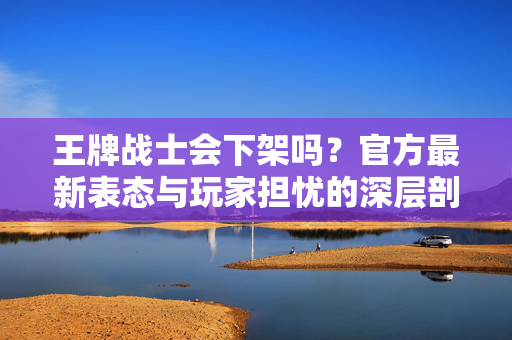 王牌战士会下架吗?官方最新表态与玩家担忧的深层剖析 王牌战士会下架吗?官方最新表态与玩家担忧的深层剖析