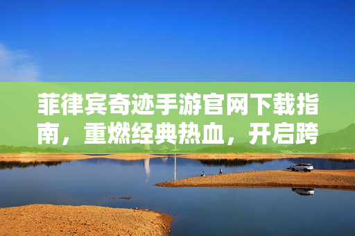 菲律宾奇迹手游官网下载指南,重燃经典热血,开启跨时代冒险之旅 菲律宾奇迹手游官网下载指南,重燃经典热血,开启跨时代冒险之旅
