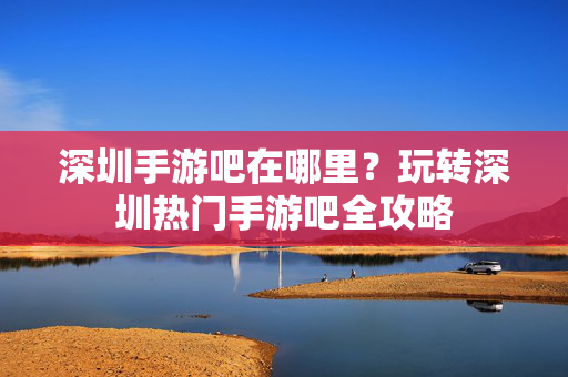 深圳手游吧在哪里?玩转深圳热门手游吧全攻略 深圳手游吧在哪里?玩转深圳热门手游吧全攻略
