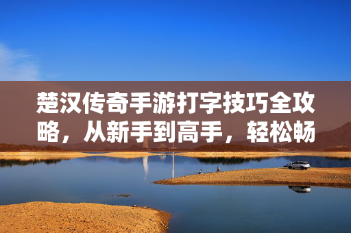楚汉传奇手游打字技巧全攻略,从新手到高手,轻松畅聊 楚汉传奇手游打字技巧全攻略,从新手到高手,轻松畅聊