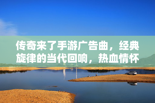 传奇来了手游广告曲,经典旋律的当代回响,热血情怀的永恒共鸣 传奇来了手游广告曲,经典旋律的当代回响,热血情怀的永恒共鸣