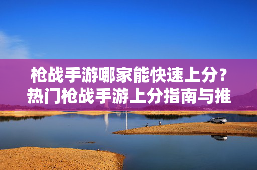 枪战手游哪家能快速上分?热门枪战手游上分指南与推荐 枪战手游哪家能快速上分?热门枪战手游上分指南与推荐