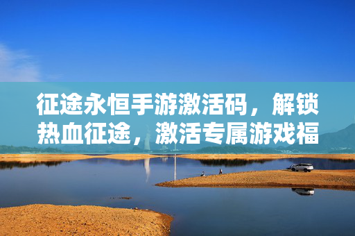 征途永恒手游激活码,解锁热血征途,激活专属游戏福利 征途永恒手游激活码,解锁热血征途,激活专属游戏福利