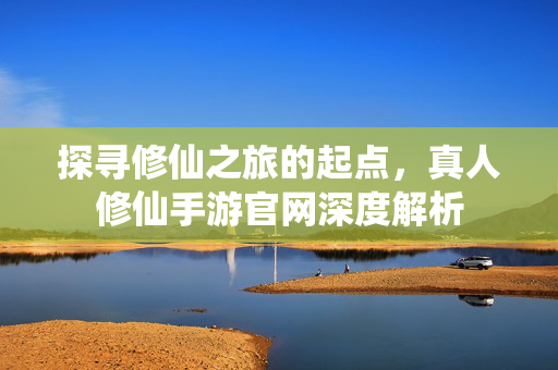探寻修仙之旅的起点,真人修仙手游官网深度解析 探寻修仙之旅的起点,真人修仙手游官网深度解析