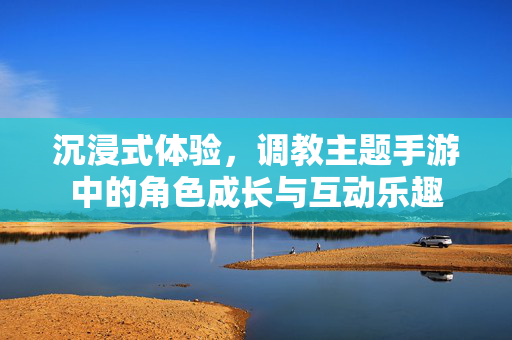 沉浸式体验,调教主题手游中的角色成长与互动乐趣 沉浸式体验,调教主题手游中的角色成长与互动乐趣