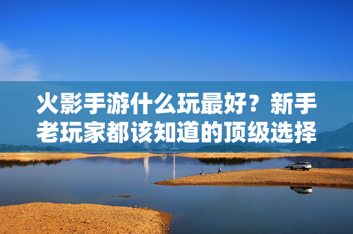 火影手游什么玩最好?新手老玩家都该知道的顶级选择 火影手游什么玩最好?新手老玩家都该知道的顶级选择