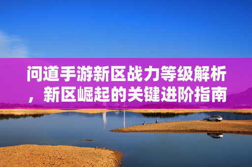 问道手游新区战力等级解析,新区崛起的关键进阶指南 问道手游新区战力等级解析,新区崛起的关键进阶指南