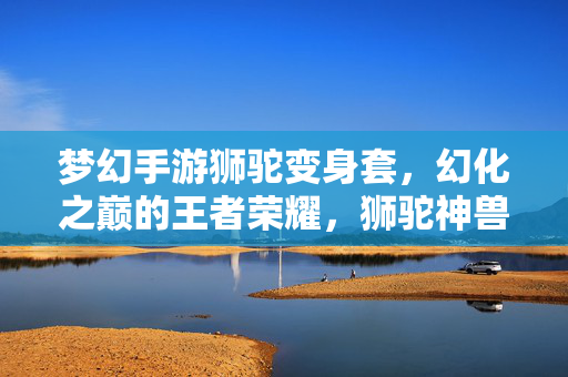 梦幻手游狮驼变身套,幻化之巅的王者荣耀,狮驼神兽的终极变身盛宴 梦幻手游狮驼变身套,幻化之巅的王者荣耀,狮驼神兽的终极变身盛宴