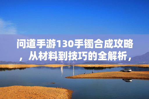 问道手游130手镯合成攻略,从材料到技巧的全解析,轻松打造神级装备! 问道手游130手镯合成攻略,从材料到技巧的全解析,轻松打造神级装备!