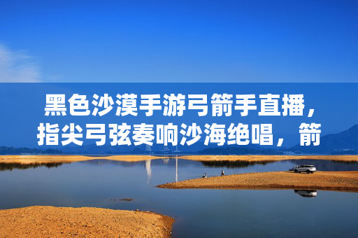 黑色沙漠手游弓箭手直播,指尖弓弦奏响沙海绝唱,箭术与互动共筑冒险狂欢 黑色沙漠手游弓箭手直播,指尖弓弦奏响沙海绝唱,箭术与互动共筑冒险狂欢
