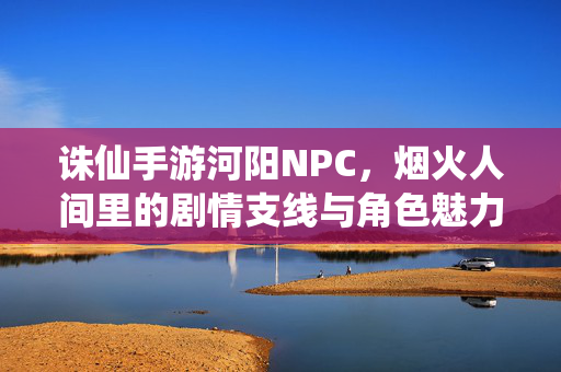 诛仙手游河阳NPC,烟火人间里的剧情支线与角色魅力 诛仙手游河阳NPC,烟火人间里的剧情支线与角色魅力
