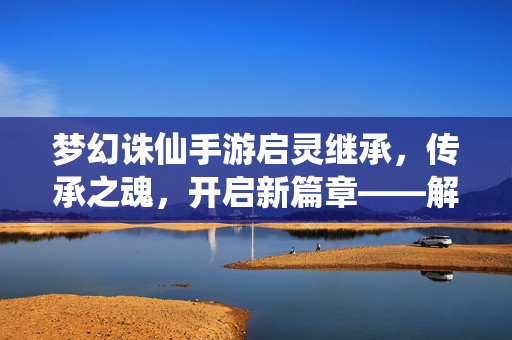 梦幻诛仙手游启灵继承,传承之魂,开启新篇章——解析启灵系统与角色传承的深度体验 梦幻诛仙手游启灵继承,传承之魂,开启新篇章——解析启灵系统与角色传承的深度体验