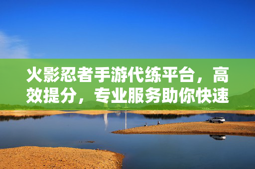 火影忍者手游代练平台,高效提分,专业服务助你快速升级 火影忍者手游代练平台,高效提分,专业服务助你快速升级