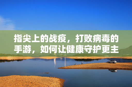 指尖上的战疫,打败病毒的手游,如何让健康守护更主动? 指尖上的战疫,打败病毒的手游,如何让健康守护更主动?
