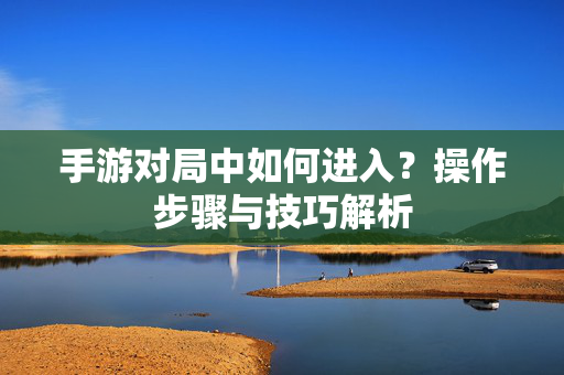 手游对局中如何进入?操作步骤与技巧解析 手游对局中如何进入?操作步骤与技巧解析