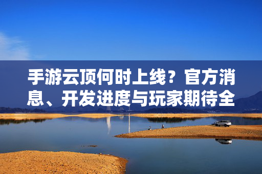 手游云顶何时上线?官方消息、开发进度与玩家期待全解析 手游云顶何时上线?官方消息、开发进度与玩家期待全解析