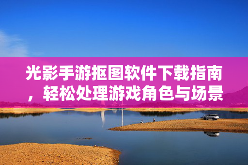 光影手游抠图软件下载指南,轻松处理游戏角色与场景,提升手游视觉体验 光影手游抠图软件下载指南,轻松处理游戏角色与场景,提升手游视觉体验
