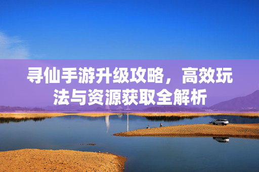 寻仙手游升级攻略，高效玩法与资源获取全解析