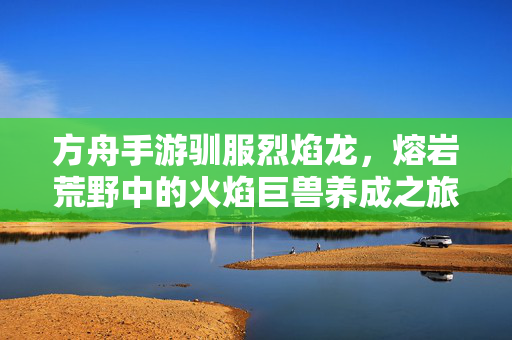 方舟手游驯服烈焰龙,熔岩荒野中的火焰巨兽养成之旅 方舟手游驯服烈焰龙,熔岩荒野中的火焰巨兽养成之旅