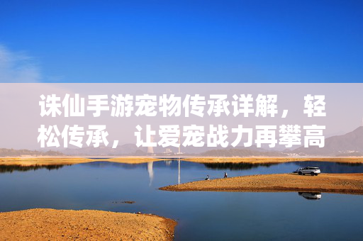 诛仙手游宠物传承详解,轻松传承,让爱宠战力再攀高峰 诛仙手游宠物传承详解,轻松传承,让爱宠战力再攀高峰