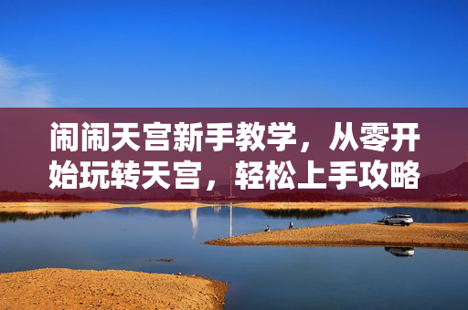 闹闹天宫新手教学，从零开始玩转天宫，轻松上手攻略指南