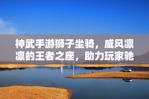 神武手游狮子坐骑，威风凛凛的王者之座，助力玩家驰骋三界