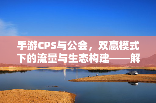 手游CPS与公会,双赢模式下的流量与生态构建——解析流量变现与玩家社区的双引擎驱动 手游CPS与公会,双赢模式下的流量与生态构建——解析流量变现与玩家社区的双引擎驱动