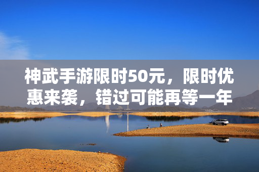 神武手游限时50元，限时优惠来袭，错过可能再等一年？——神武手游限时特惠深度解析