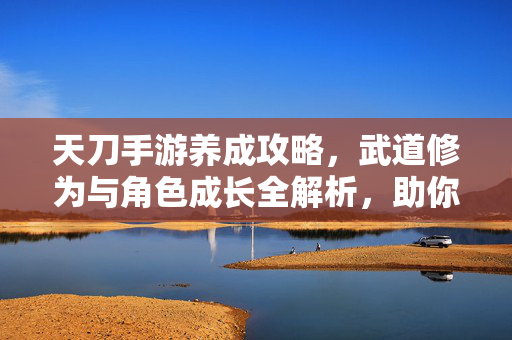 天刀手游养成攻略,武道修为与角色成长全解析,助你成为江湖霸主 天刀手游养成攻略,武道修为与角色成长全解析,助你成为江湖霸主
