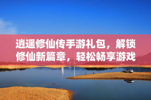 逍遥修仙传手游礼包,解锁修仙新篇章,轻松畅享游戏福利盛宴 逍遥修仙传手游礼包,解锁修仙新篇章,轻松畅享游戏福利盛宴