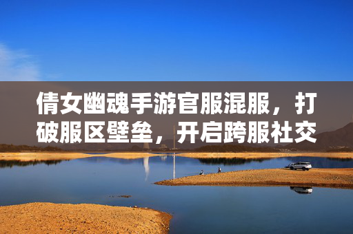 倩女幽魂手游官服混服,打破服区壁垒,开启跨服社交与竞技新体验 倩女幽魂手游官服混服,打破服区壁垒,开启跨服社交与竞技新体验