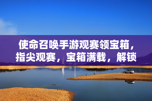 使命召唤手游观赛领宝箱，指尖观赛，宝箱满载，解锁游戏新乐趣