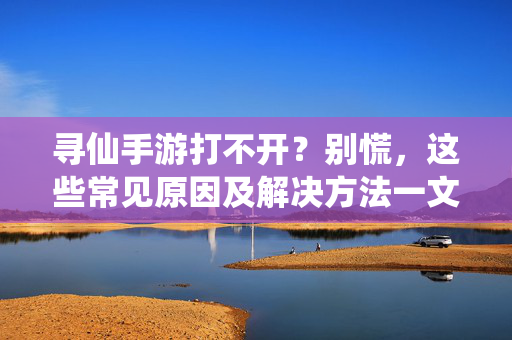 寻仙手游打不开?别慌,这些常见原因及解决方法一文看懂 寻仙手游打不开?别慌,这些常见原因及解决方法一文看懂