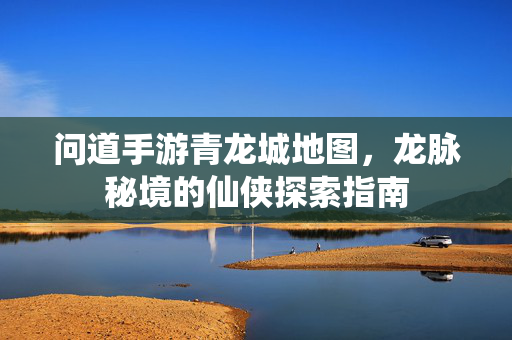 问道手游青龙城地图,龙脉秘境的仙侠探索指南 问道手游青龙城地图,龙脉秘境的仙侠探索指南