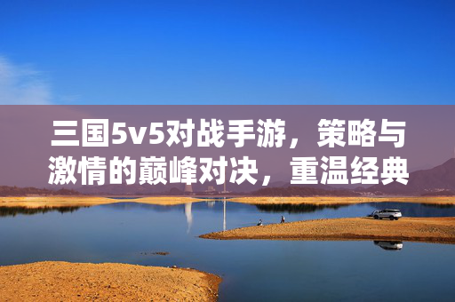 三国5v5对战手游，策略与激情的巅峰对决，重温经典战火与全新竞技体验