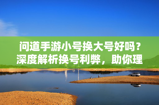 问道手游小号换大号好吗?深度解析换号利弊,助你理性决策 问道手游小号换大号好吗?深度解析换号利弊,助你理性决策