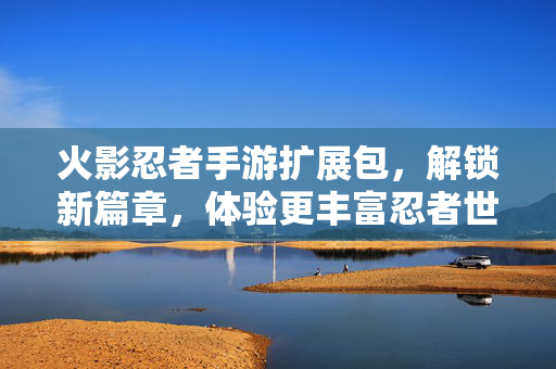 火影忍者手游扩展包，解锁新篇章，体验更丰富忍者世界