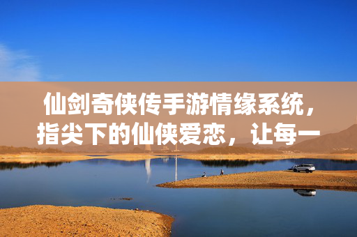 仙剑奇侠传手游情缘系统，指尖下的仙侠爱恋，让每一次互动都成为心动瞬间
