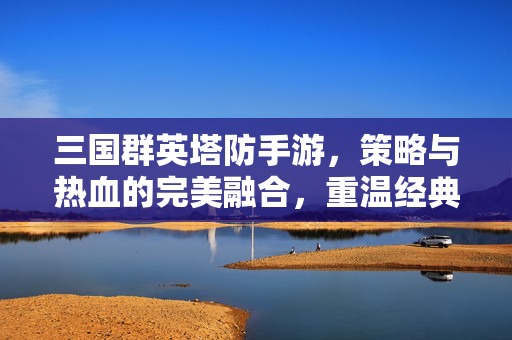 三国群英塔防手游,策略与热血的完美融合,重温经典的三国战场 三国群英塔防手游,策略与热血的完美融合,重温经典的三国战场