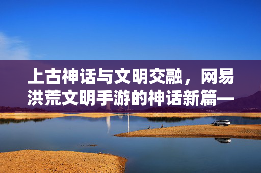 上古神话与文明交融,网易洪荒文明手游的神话新篇——解码洪荒世界中的文明传承与冒险之旅 上古神话与文明交融,网易洪荒文明手游的神话新篇——解码洪荒世界中的文明传承与冒险之旅