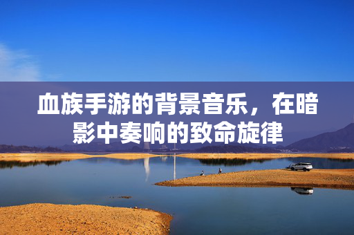 血族手游的背景音乐,在暗影中奏响的致命旋律 血族手游的背景音乐,在暗影中奏响的致命旋律