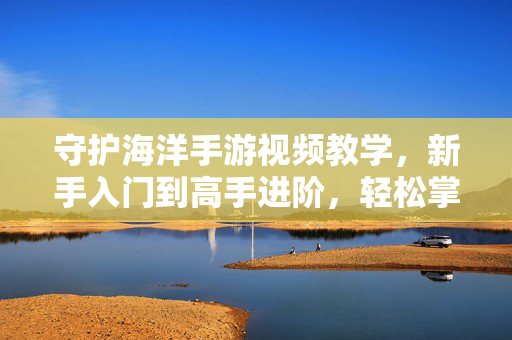 守护海洋手游视频教学,新手入门到高手进阶,轻松掌握玩法技巧 守护海洋手游视频教学,新手入门到高手进阶,轻松掌握玩法技巧