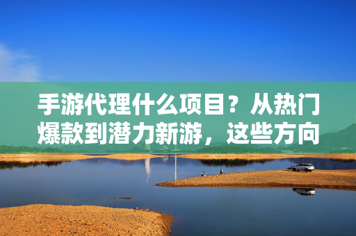 手游代理什么项目？从热门爆款到潜力新游，这些方向值得你关注