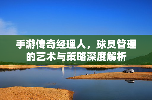 手游传奇经理人，球员管理的艺术与策略深度解析