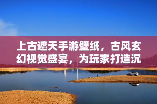 上古遮天手游壁纸,古风玄幻视觉盛宴,为玩家打造沉浸式游戏体验 上古遮天手游壁纸,古风玄幻视觉盛宴,为玩家打造沉浸式游戏体验