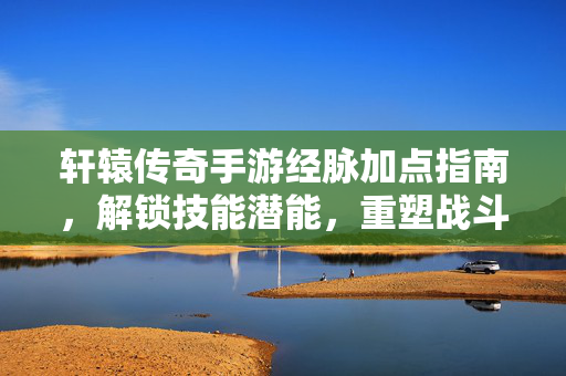 轩辕传奇手游经脉加点指南,解锁技能潜能,重塑战斗体验 轩辕传奇手游经脉加点指南,解锁技能潜能,重塑战斗体验