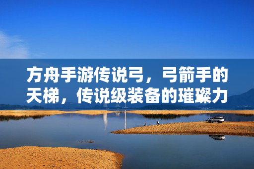 方舟手游传说弓,弓箭手的天梯,传说级装备的璀璨力量解析 方舟手游传说弓,弓箭手的天梯,传说级装备的璀璨力量解析